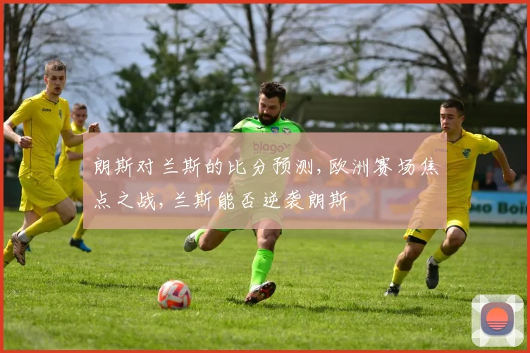 朗斯对兰斯的比分预测,欧洲赛场焦点之战,兰斯能否逆袭朗斯